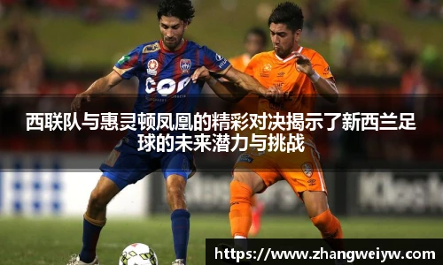 MILE米乐官网西联队与惠灵顿凤凰的精彩对决揭示了新西兰足球的未来潜力与挑战