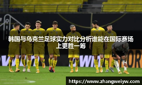 MILE米乐官网韩国与乌克兰足球实力对比分析谁能在国际赛场上更胜一筹